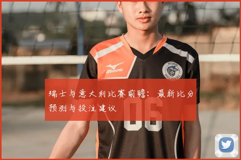 瑞士与意大利比赛前瞻：最新比分预测与投注建议