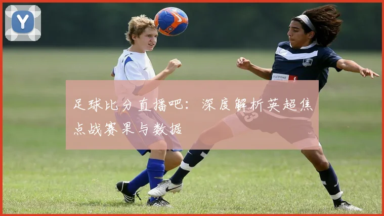 足球比分直播吧:深度解析英超焦点战赛果与数据