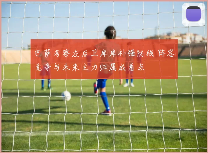 巴萨考察左后卫库库补强防线 阵容竞争与未来主力归属成看点