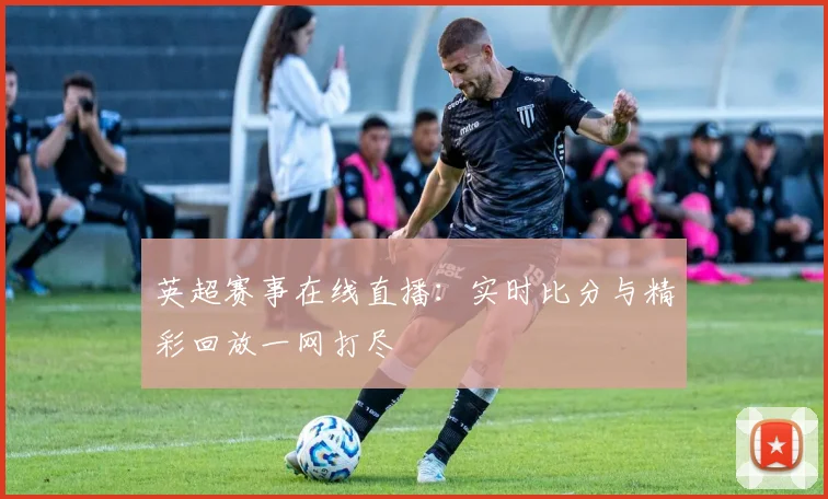 英超赛事在线直播：实时比分与精彩回放一网打尽
