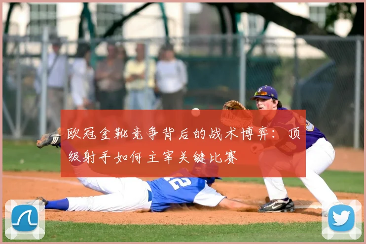 欧冠金靴竞争背后的战术博弈:顶级射手如何主宰关键比赛