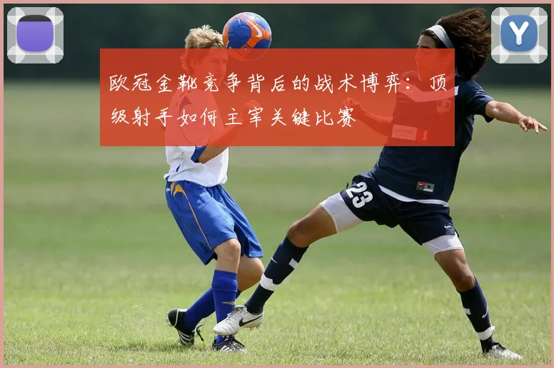 欧冠金靴竞争背后的战术博弈:顶级射手如何主宰关键比赛