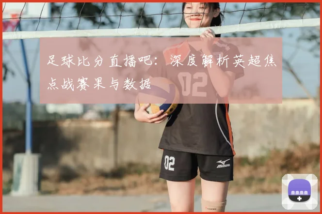 足球比分直播吧:深度解析英超焦点战赛果与数据