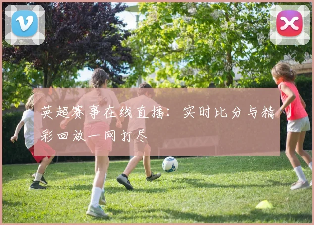 英超赛事在线直播:实时比分与精彩回放一网打尽