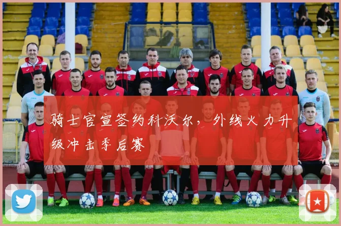 骑士官宣签约科沃尔,外线火力升级冲击季后赛