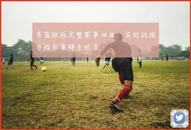 男篮欧冠完整赛事回放：实时战报与精彩集锦全收录