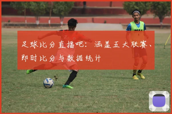足球比分直播吧:涵盖五大联赛、即时比分与数据统计