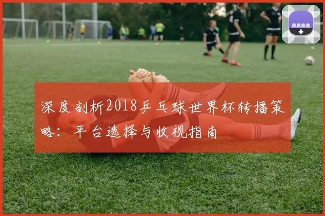 深度剖析2018乒乓球世界杯转播策略:平台选择与收视指南
