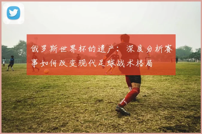 俄罗斯世界杯的遗产:深度分析赛事如何改变现代足球战术格局