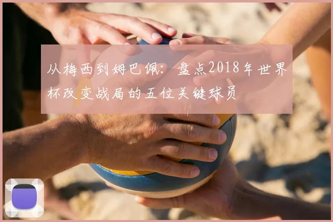 从梅西到姆巴佩:盘点2018年世界杯改变战局的五位关键球员