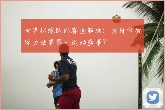世界杯球队比赛全解读：为何它被称为世界第一运动盛事？