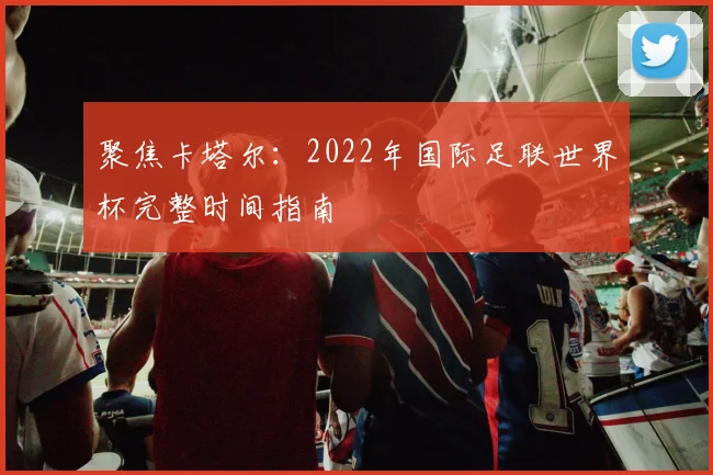 聚焦卡塔尔:2022年国际足联世界杯完整时间指南
