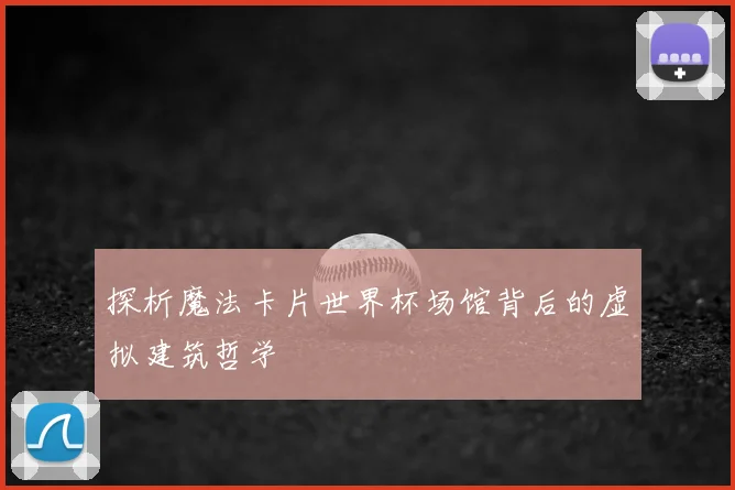 探析魔法卡片世界杯场馆背后的虚拟建筑哲学