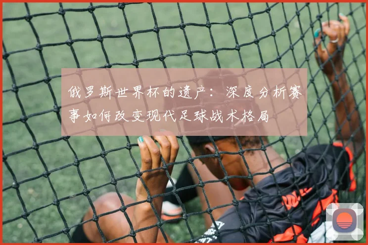 俄罗斯世界杯的遗产:深度分析赛事如何改变现代足球战术格局