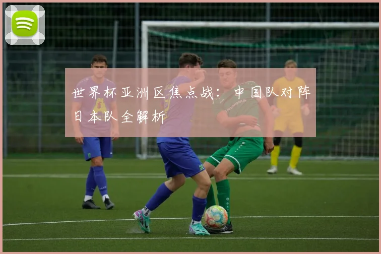 世界杯亚洲区焦点战：中国队对阵日本队全解析
