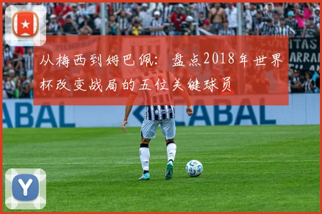 从梅西到姆巴佩：盘点2018年世界杯改变战局的五位关键球员