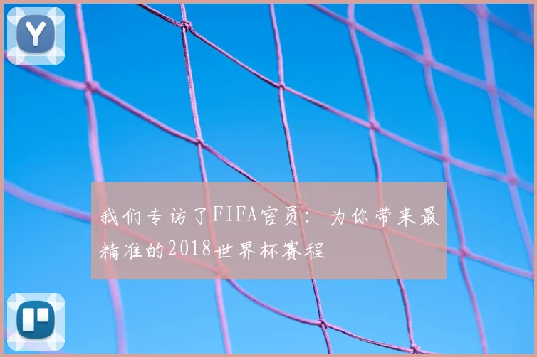 我们专访了FIFA官员:为你带来最精准的2018世界杯赛程