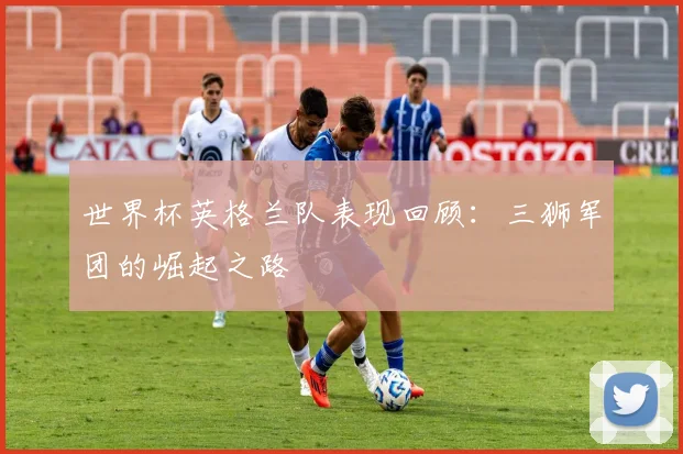 世界杯英格兰队表现回顾：三狮军团的崛起之路