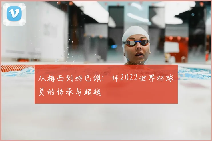 从梅西到姆巴佩:评2022世界杯球员的传承与超越
