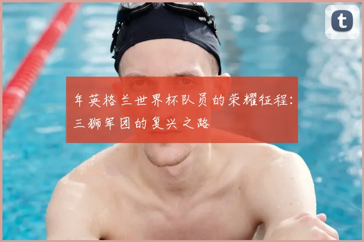 年英格兰世界杯队员的荣耀征程：三狮军团的复兴之路