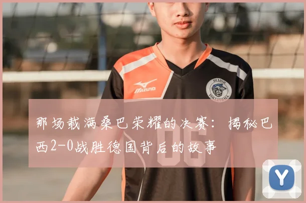 那场载满桑巴荣耀的决赛:揭秘巴西2-0战胜德国背后的故事