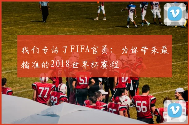 我们专访了FIFA官员:为你带来最精准的2018世界杯赛程