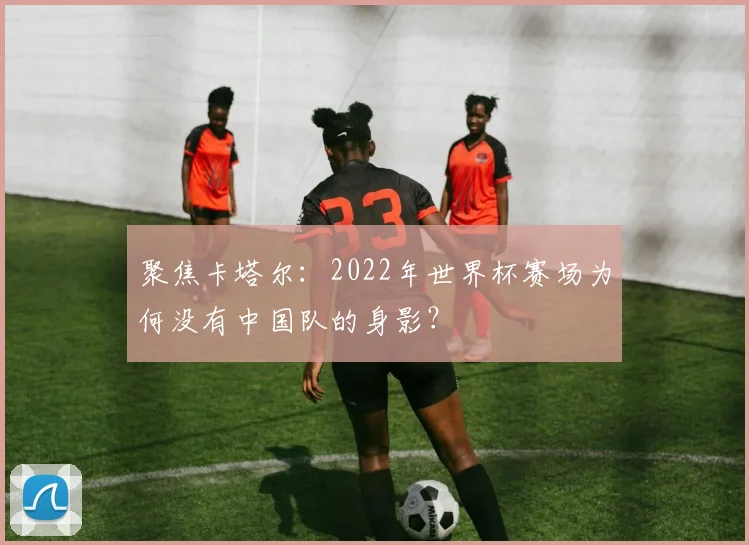 聚焦卡塔尔:2022年世界杯赛场为何没有中国队的身影?