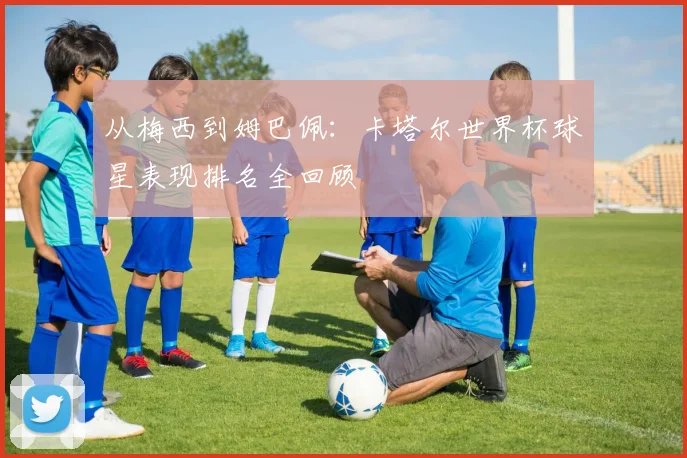 从梅西到姆巴佩:卡塔尔世界杯球星表现排名全回顾