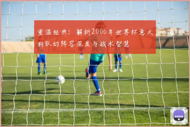 重温经典：解析2006年世界杯意大利队的阵容深度与战术智慧