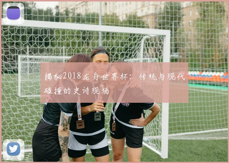 揭秘2018龙舟世界杯：传统与现代碰撞的史诗现场