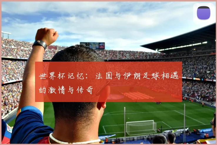 世界杯记忆：法国与伊朗足球相遇的激情与传奇